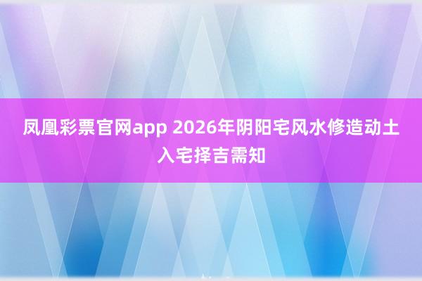 凤凰彩票官网app 2026年阴阳宅风水修造动土入宅择吉需知
