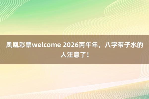 凤凰彩票welcome 2026丙午年，八字带子水的人注意了！