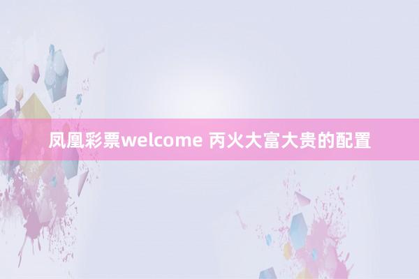 凤凰彩票welcome 丙火大富大贵的配置