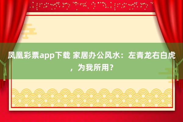 凤凰彩票app下载 家居办公风水：左青龙右白虎，为我所用？