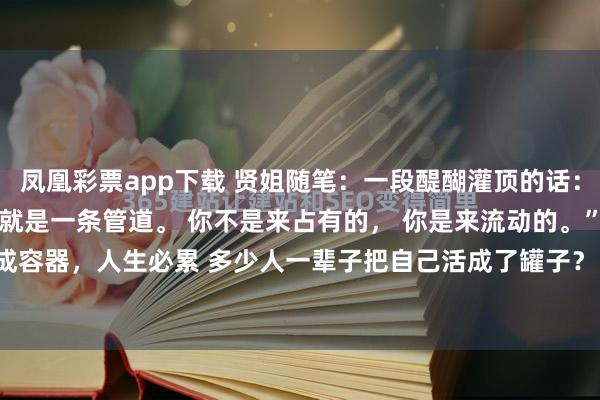 凤凰彩票app下载 贤姐随笔：一段醍醐灌顶的话： “人从嘴巴到肛门， 本就是一条管道。 你不是来占有的， 你是来流动的。”活成容器，人生必累 多少人一辈子把自己活成了罐子？ 遇到感情就死死攥住， 有点...