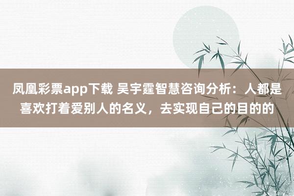 凤凰彩票app下载 吴宇霆智慧咨询分析：人都是喜欢打着爱别人的名义，去实现自己的目的的