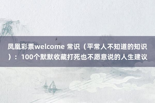 凤凰彩票welcome 常识(平常人不知道的知识):100个默默收藏打死也不愿意说的人生建议