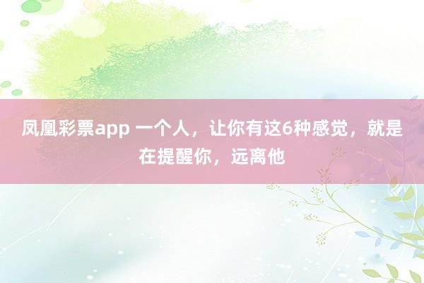 凤凰彩票app 一个人，让你有这6种感觉，就是在提醒你，远离他