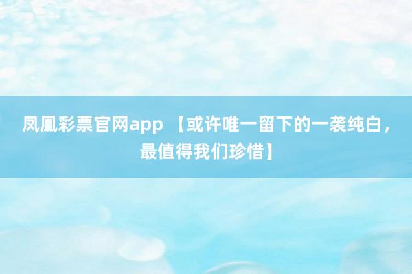 凤凰彩票官网app 【或许唯一留下的一袭纯白，最值得我们珍惜】