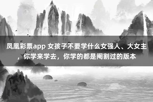凤凰彩票app 女孩子不要学什么女强人、大女主，你学来学去，你学的都是阉割过的版本