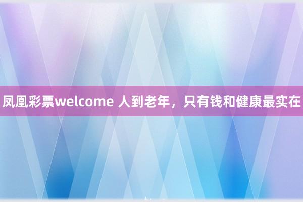 凤凰彩票welcome 人到老年,只有钱和健康最实在