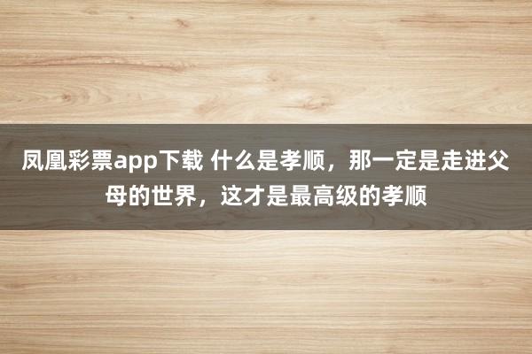 凤凰彩票app下载 什么是孝顺，那一定是走进父母的世界，这才是最高级的孝顺