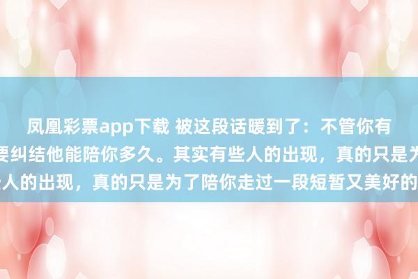 凤凰彩票app下载 被这段话暖到了：不管你有多么喜欢一个人，都不要纠结他能陪你多久。其实有些人的出现，真的只是为了陪你走过一段短暂又美好的时光