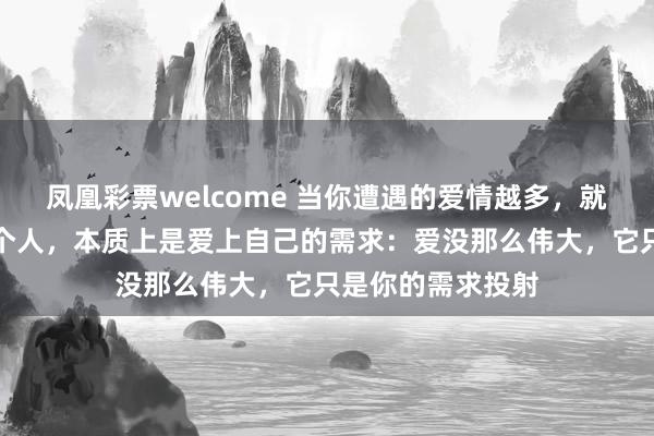 凤凰彩票welcome 当你遭遇的爱情越多，就会发现：爱上一个人，本质上是爱上自己的需求：爱没那么伟大，它只是你的需求投射