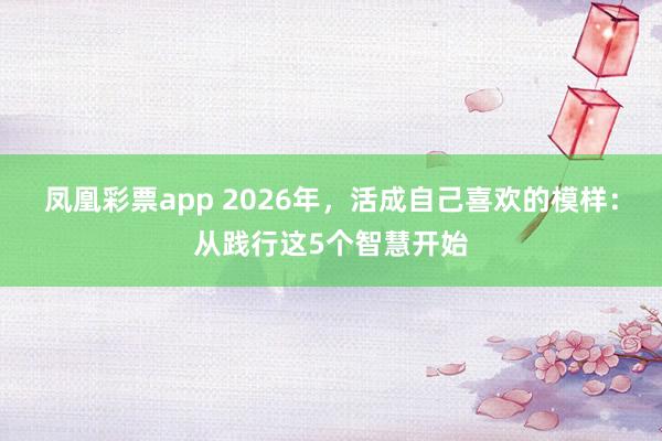 凤凰彩票app 2026年，活成自己喜欢的模样：从践行这5个智慧开始