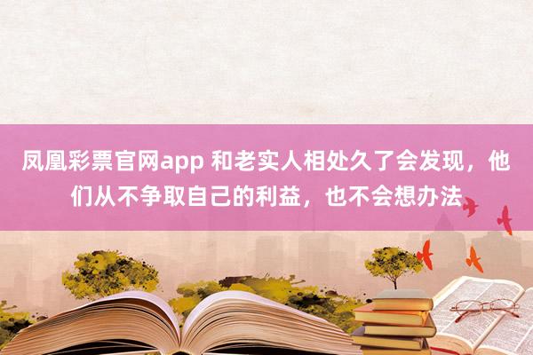 凤凰彩票官网app 和老实人相处久了会发现，他们从不争取自己的利益，也不会想办法