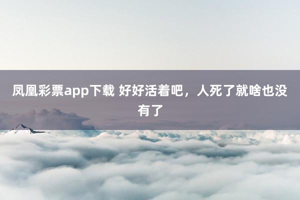 凤凰彩票app下载 好好活着吧，人死了就啥也没有了