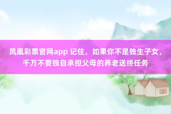 凤凰彩票官网app 记住，如果你不是独生子女，千万不要独自承担父母的养老送终任务