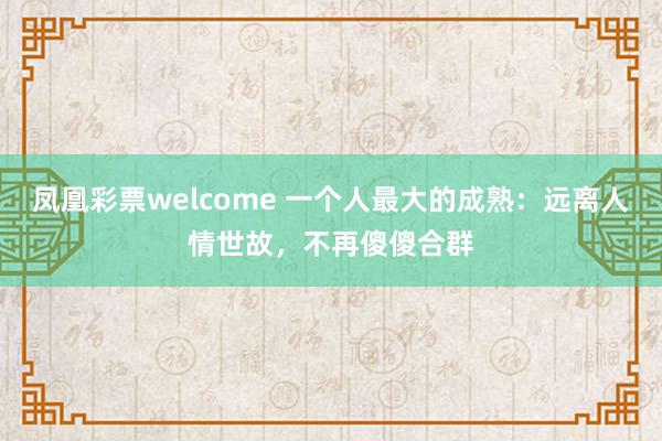 凤凰彩票welcome 一个人最大的成熟：远离人情世故，不再傻傻合群