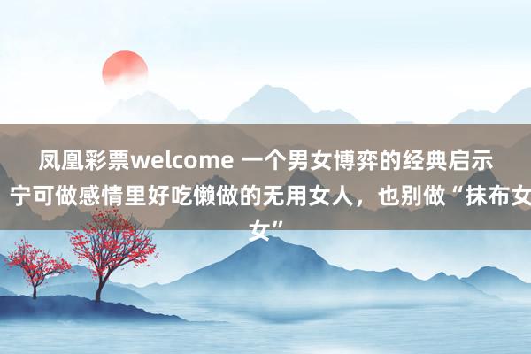 凤凰彩票welcome 一个男女博弈的经典启示：宁可做感情里好吃懒做的无用女人，也别做“抹布女”