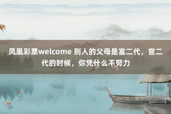 凤凰彩票welcome 别人的父母是富二代,官二代的时候,你凭什么不努力