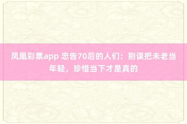 凤凰彩票app 忠告70后的人们：别误把未老当年轻，珍惜当下才是真的
