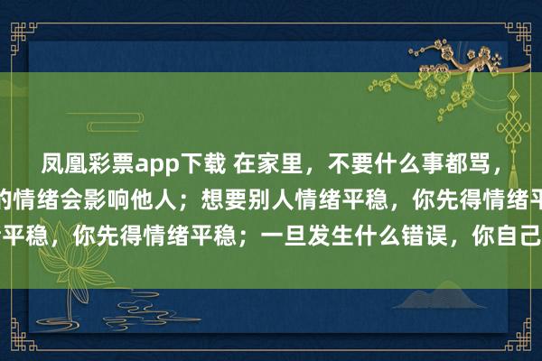 凤凰彩票app下载 在家里，不要什么事都骂，你只要记住三句话：你的情绪会影响他人；想要别人情绪平稳，你先得情绪平稳；一旦发生什么错误，你自己先改变