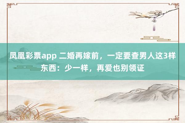 凤凰彩票app 二婚再嫁前，一定要查男人这3样东西：少一样，再爱也别领证