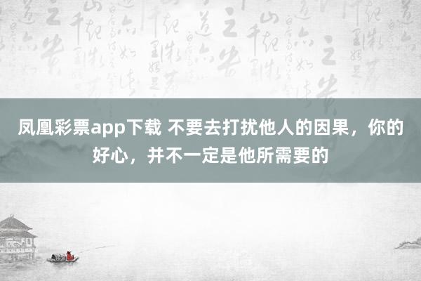 凤凰彩票app下载 不要去打扰他人的因果，你的好心，并不一定是他所需要的