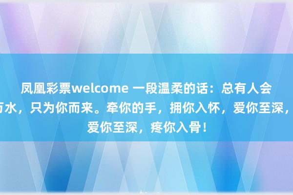 凤凰彩票welcome 一段温柔的话：总有人会跨过千山万水，只为你而来。牵你的手，拥你入怀，爱你至深，疼你入骨！