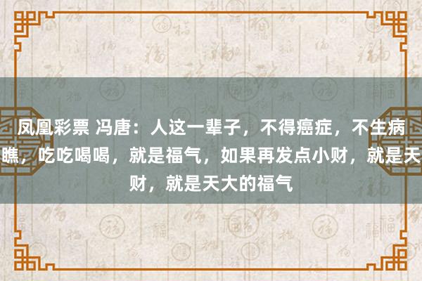 凤凰彩票 冯唐：人这一辈子，不得癌症，不生病，走走瞧瞧，吃吃喝喝，就是福气，如果再发点小财，就是天大的福气
