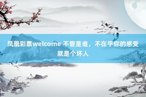 凤凰彩票welcome 不管是谁,不在乎你的感受就是个坏人
