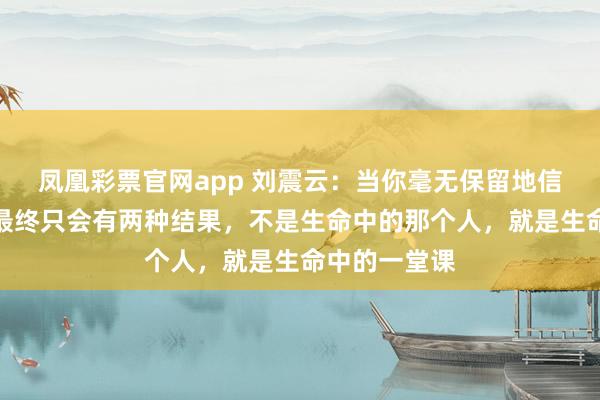 凤凰彩票官网app 刘震云：当你毫无保留地信任一个人，最终只会有两种结果，不是生命中的那个人，就是生命中的一堂课
