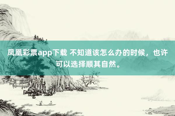 凤凰彩票app下载 不知道该怎么办的时候，也许可以选择顺其自然。
