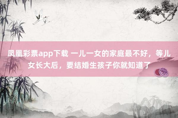 凤凰彩票app下载 一儿一女的家庭最不好，等儿女长大后，要结婚生孩子你就知道了
