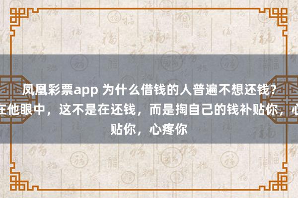 凤凰彩票app 为什么借钱的人普遍不想还钱？因为在他眼中，这不是在还钱，而是掏自己的钱补贴你，心疼你