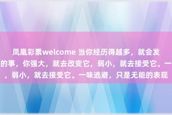 凤凰彩票welcome 当你经历得越多，就会发现：永远不要埋怨已发生的事，你强大，就去改变它，弱小，就去接受它。一味逃避，只是无能的表现