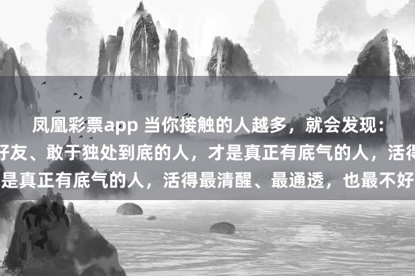 凤凰彩票app 当你接触的人越多，就会发现：敢绝交、敢翻脸、敢删好友、敢于独处到底的人，才是真正有底气的人，活得最清醒、最通透，也最不好惹