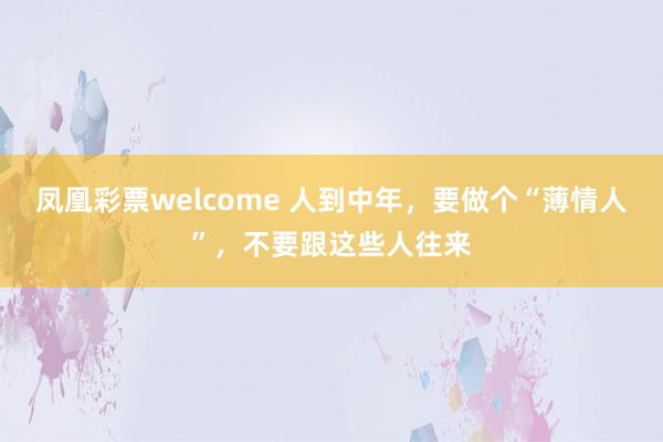 凤凰彩票welcome 人到中年，要做个“薄情人”，不要跟这些人往来