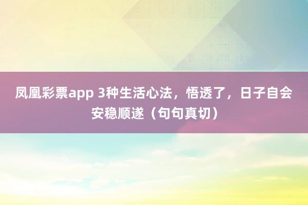 凤凰彩票app 3种生活心法，悟透了，日子自会安稳顺遂（句句真切）