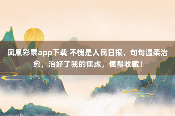 凤凰彩票app下载 不愧是人民日报，句句温柔治愈，治好了我的焦虑，值得收藏！