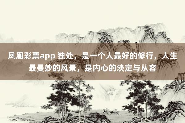 凤凰彩票app 独处，是一个人最好的修行，人生最曼妙的风景，是内心的淡定与从容