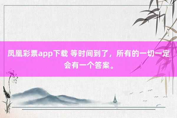 凤凰彩票app下载 等时间到了,所有的一切一定会有一个答案。