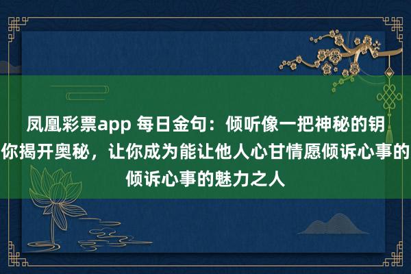 凤凰彩票app 每日金句：倾听像一把神秘的钥匙，将为你揭开奥秘，让你成为能让他人心甘情愿倾诉心事的魅力之人