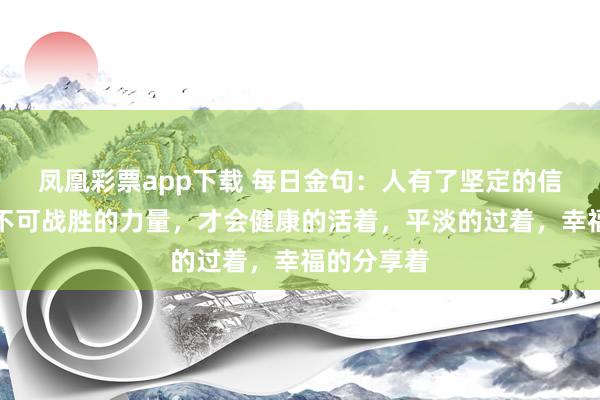 凤凰彩票app下载 每日金句：人有了坚定的信念，才有不可战胜的力量，才会健康的活着，平淡的过着，幸福的分享着