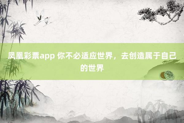 凤凰彩票app 你不必适应世界，去创造属于自己的世界