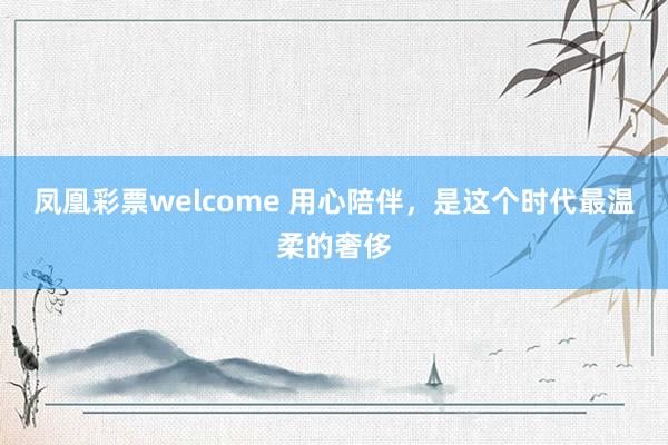 凤凰彩票welcome 用心陪伴，是这个时代最温柔的奢侈