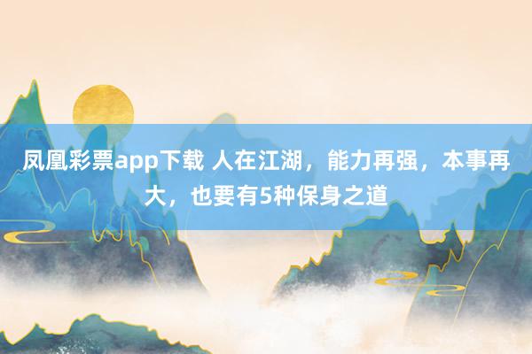 凤凰彩票app下载 人在江湖，能力再强，本事再大，也要有5种保身之道