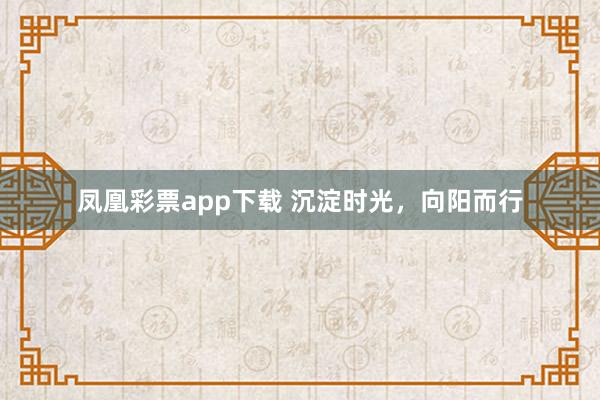 凤凰彩票app下载 沉淀时光，向阳而行