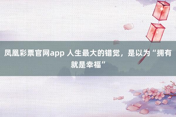 凤凰彩票官网app 人生最大的错觉，是以为“拥有就是幸福”