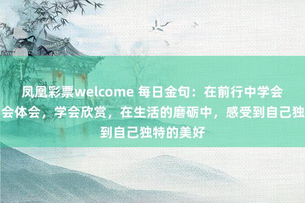 凤凰彩票welcome 每日金句：在前行中学会选择，学会体会，学会欣赏，在生活的磨砺中，感受到自己独特的美好