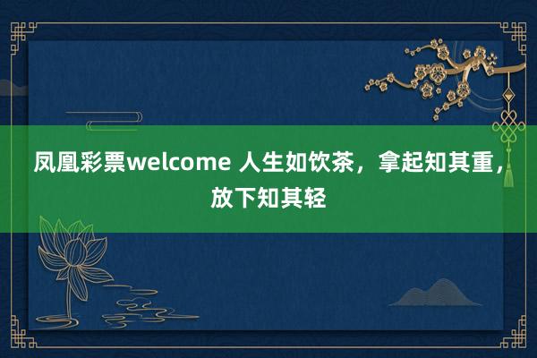 凤凰彩票welcome 人生如饮茶，拿起知其重，放下知其轻