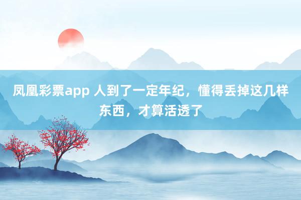 凤凰彩票app 人到了一定年纪，懂得丢掉这几样东西，才算活透了