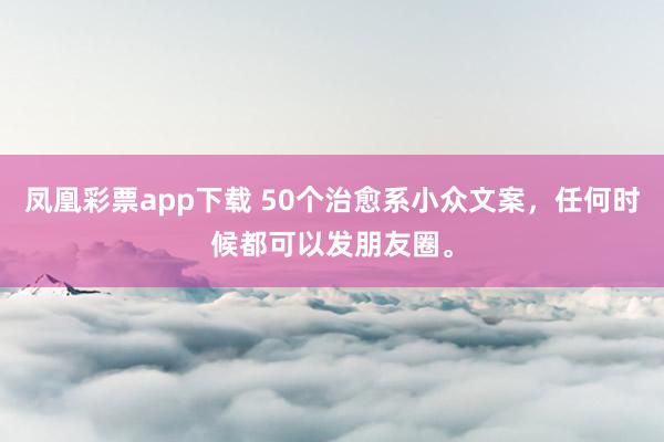 凤凰彩票app下载 50个治愈系小众文案，任何时候都可以发朋友圈。